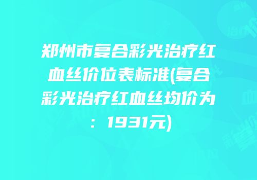 郑州市复合彩光治疗红血丝价位表标准(复合彩光治疗红血丝均价为：1931元)