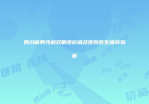 四川省男性割双眼皮价格及医院医生推荐指南