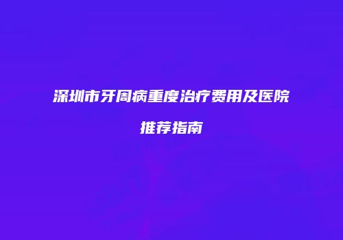 深圳市牙周病重度治疗费用及医院推荐指南
