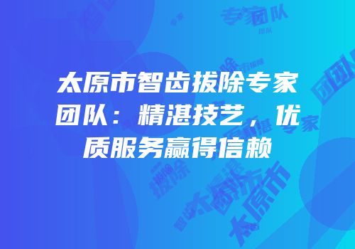 太原市智齿拔除专家团队：精湛技艺，优质服务赢得信赖