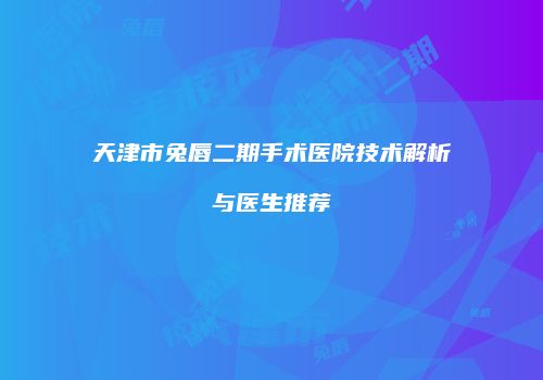 天津市兔唇二期手术医院技术解析与医生推荐