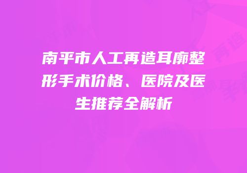 南平市人工再造耳廓整形手术价格、医院及医生推荐全解析
