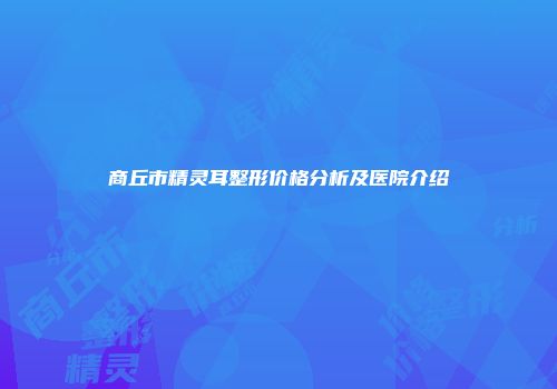 商丘市精灵耳整形价格分析及医院介绍