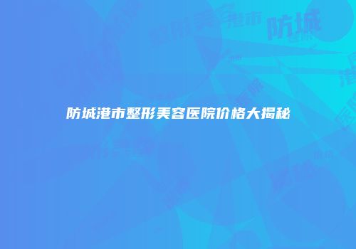 防城港市整形美容医院价格大揭秘