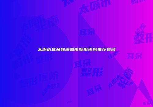 太原市耳朵轮廓畸形整形医院推荐排名