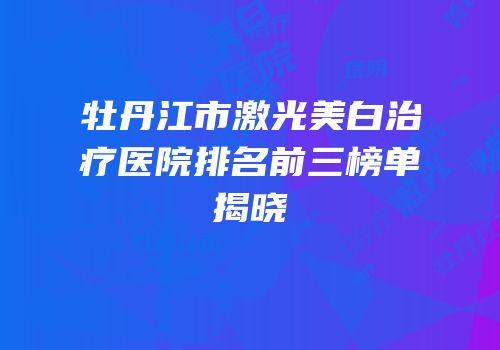 牡丹江市激光美白治疗医院排名前三榜单揭晓