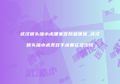 武汉额头缩小术哪家医院最便宜_武汉额头缩小术美容手术要花多少钱