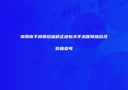南阳市下颌骨后缩矫正地包天手术医院排名及价格参考