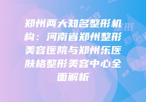 郑州两大知名整形机构：河南省郑州整形美容医院与郑州乐医肤格整形美容中心全面解析