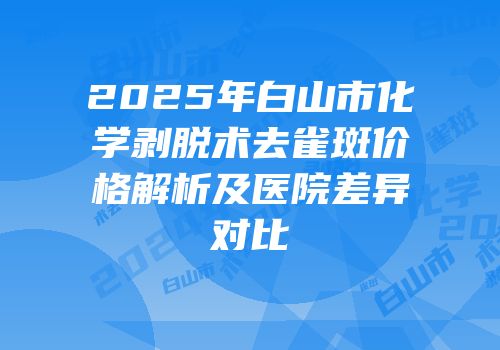 2025年白山市化学剥脱术去雀斑价格解析及医院差异对比