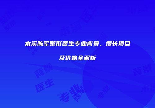 本溪陈军整形医生专业背景、擅长项目及价格全解析