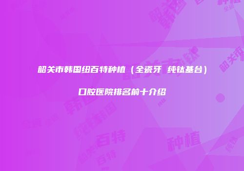 韶关市韩国纽百特种植（全瓷牙 纯钛基台）口腔医院排名前十介绍