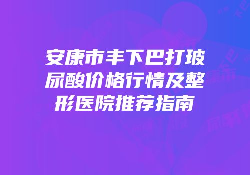 安康市丰下巴打玻尿酸价格行情及整形医院推荐指南