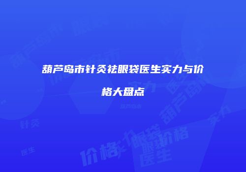 葫芦岛市针灸祛眼袋医生实力与价格大盘点