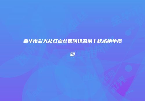 金华市彩光祛红血丝医院排名前十权威榜单揭晓