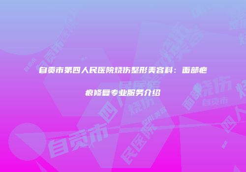 自贡市第四人民医院烧伤整形美容科：面部疤痕修复专业服务介绍