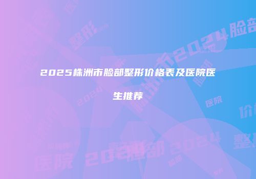 2025株洲市脸部整形价格表及医院医生推荐