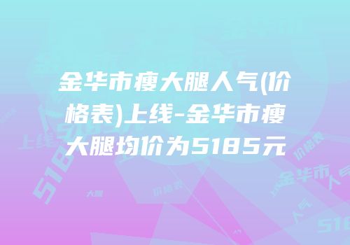 金华市瘦大腿人气(价格表)上线-金华市瘦大腿均价为5185元