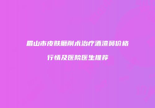 眉山市皮肤磨削术治疗酒渣鼻价格行情及医院医生推荐