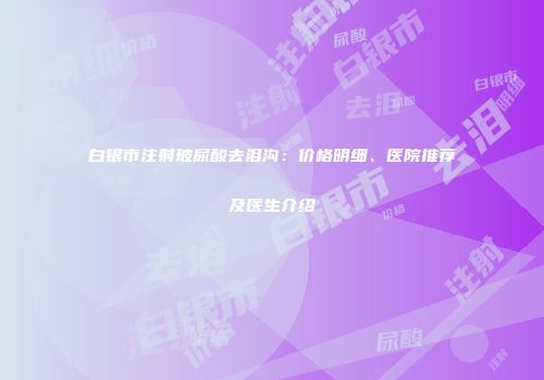 白银市注射玻尿酸去泪沟：价格明细、医院推荐及医生介绍