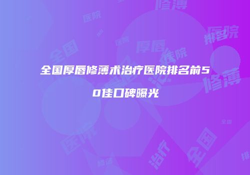 全国厚唇修薄术治疗医院排名前50佳口碑曝光