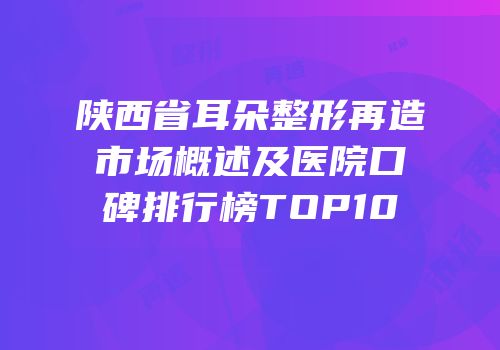 陕西省耳朵整形再造市场概述及医院口碑排行榜TOP10