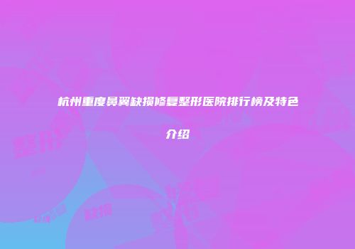 杭州重度鼻翼缺损修复整形医院排行榜及特色介绍