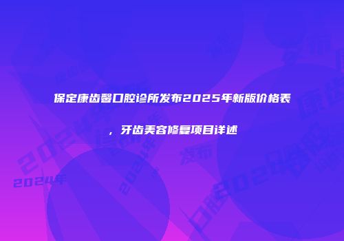 保定康齿馨口腔诊所发布2025年新版价格表，牙齿美容修复项目详述