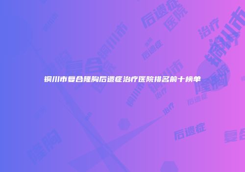 铜川市复合隆胸后遗症治疗医院排名前十榜单