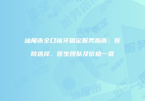 汕尾市全口镶牙固定服务指南：医院选择、医生团队及价格一览
