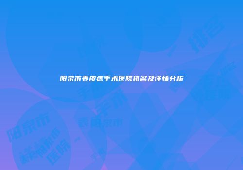 阳泉市表皮痣手术医院排名及详情分析