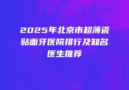 2025年北京市超薄瓷贴面牙医院排行及知名医生推荐