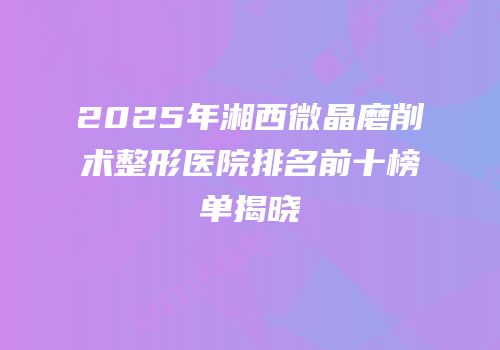 2025年湘西微晶磨削术整形医院排名前十榜单揭晓