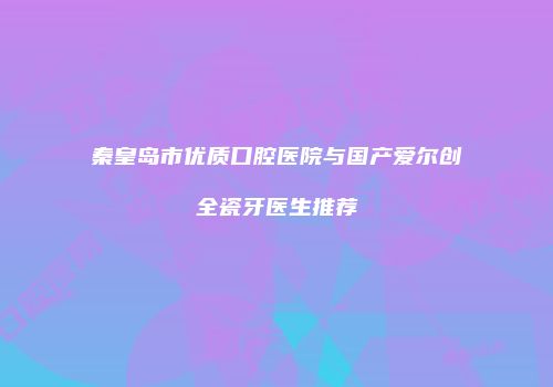 秦皇岛市优质口腔医院与国产爱尔创全瓷牙医生推荐