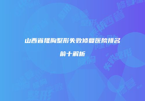 山西省隆胸整形失败修复医院排名前十解析