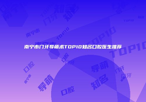 南宁市门牙导萌术TOP10知名口腔医生推荐