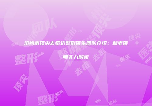 沧州市顶尖去痘坑整形医生团队介绍：新老医师实力解析