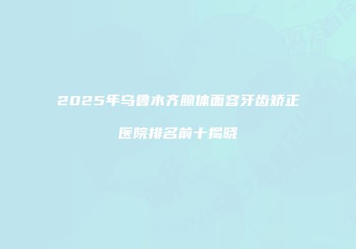 2025年乌鲁木齐腺体面容牙齿矫正医院排名前十揭晓