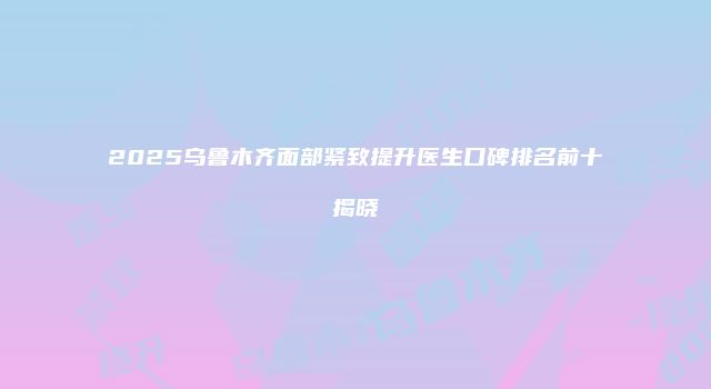 2025乌鲁木齐面部紧致提升医生口碑排名前十揭晓