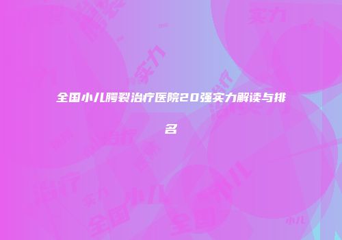 全国小儿腭裂治疗医院20强实力解读与排名