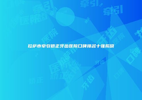 拉萨市牵引矫正牙齿医院口碑排名十强揭晓