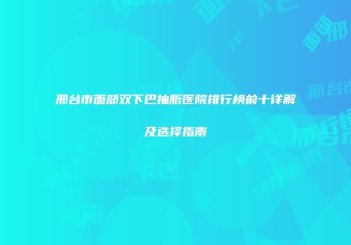 邢台市面部双下巴抽脂医院排行榜前十详解及选择指南