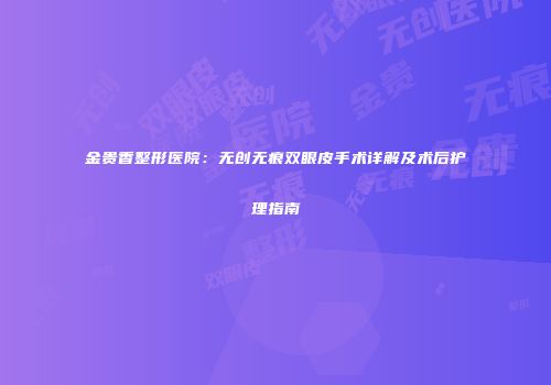 金贵香整形医院：无创无痕双眼皮手术详解及术后护理指南