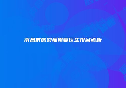 南昌市唇裂疤修复医生排名解析