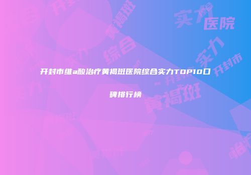 开封市维a酸治疗黄褐斑医院综合实力TOP10口碑排行榜