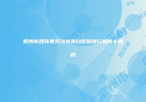 常州市四环素牙冷光美白医院排行榜前十揭晓