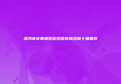 漯河市祛黄褐斑雀斑医院排名前十强推荐