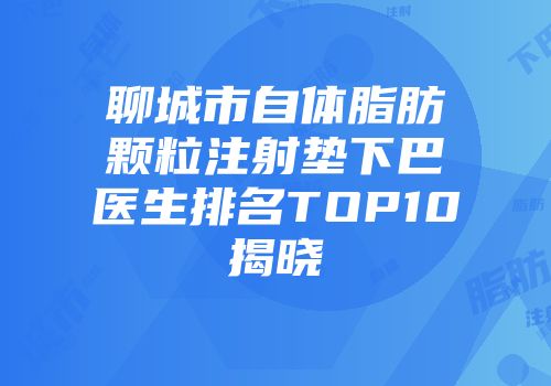 聊城市自体脂肪颗粒注射垫下巴医生排名TOP10揭晓