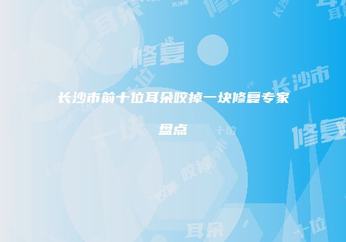 长沙市前十位耳朵咬掉一块修复专家盘点
