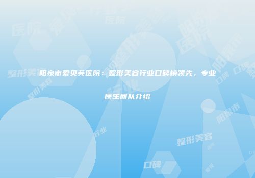 阳泉市爱贝芙医院：整形美容行业口碑榜领先，专业医生团队介绍